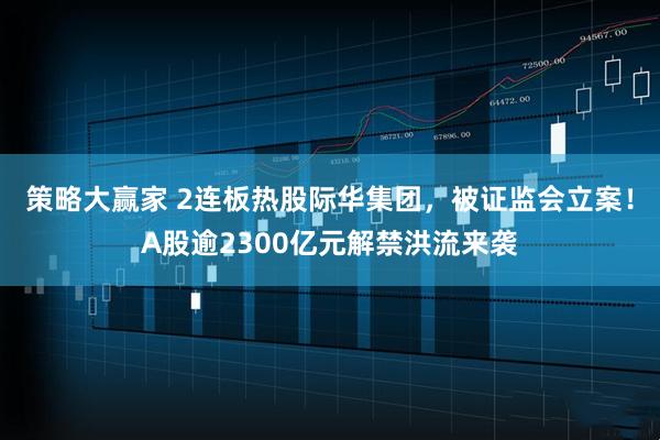 策略大赢家 2连板热股际华集团，被证监会立案！A股逾2300亿元解禁洪流来袭