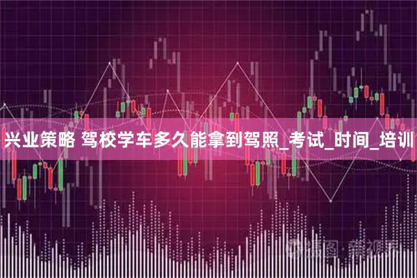 兴业策略 驾校学车多久能拿到驾照_考试_时间_培训