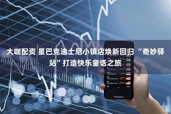 大咖配资 星巴克迪士尼小镇店焕新回归 “奇妙驿站”打造快乐童话之旅