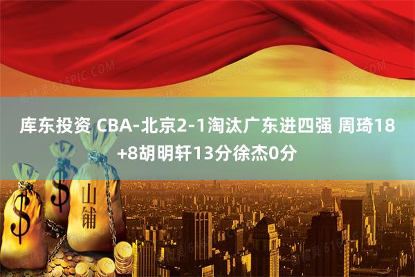 库东投资 CBA-北京2-1淘汰广东进四强 周琦18+8胡明轩13分徐杰0分