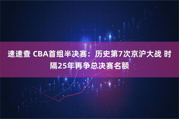 速速查 CBA首组半决赛：历史第7次京沪大战 时隔25年再争总决赛名额