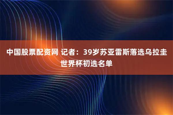中国股票配资网 记者：39岁苏亚雷斯落选乌拉圭世界杯初选名单