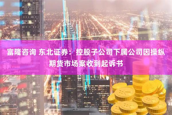 富隆咨询 东北证券：控股子公司下属公司因操纵期货市场案收到起诉书