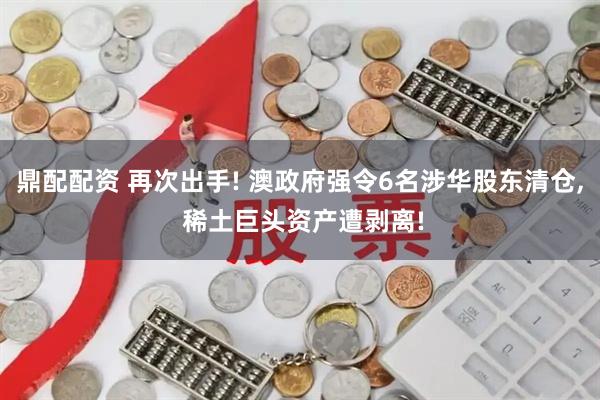 鼎配配资 再次出手! 澳政府强令6名涉华股东清仓, 稀土巨头资产遭剥离!