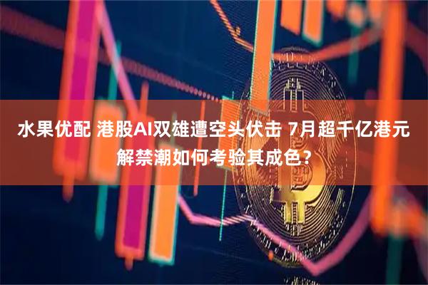 水果优配 港股AI双雄遭空头伏击 7月超千亿港元解禁潮如何考验其成色?