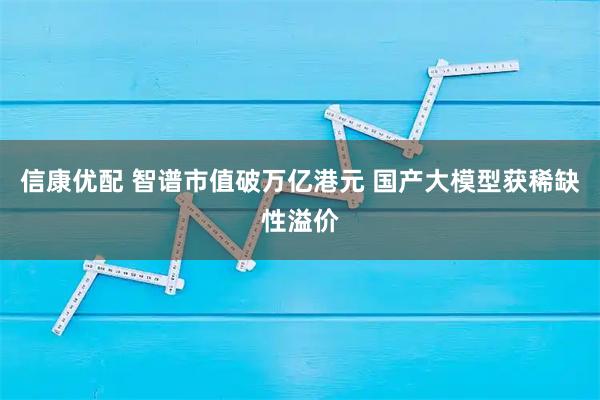信康优配 智谱市值破万亿港元 国产大模型获稀缺性溢价