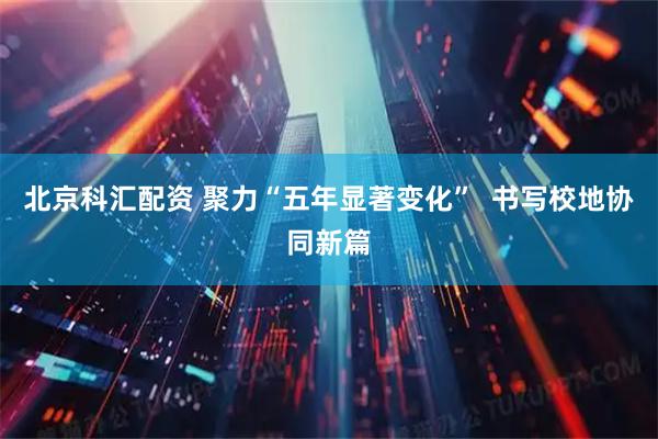 北京科汇配资 聚力“五年显著变化” 书写校地协同新篇