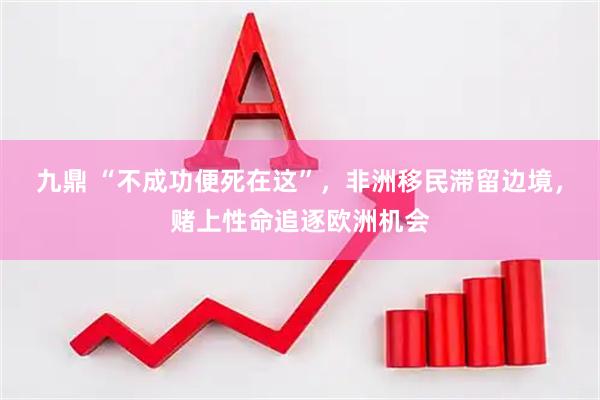 九鼎 “不成功便死在这”，非洲移民滞留边境，赌上性命追逐欧洲机会