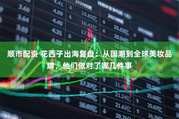 顺市配资 花西子出海复盘：从国潮到全球美妆品牌，他们做对了哪几件事
