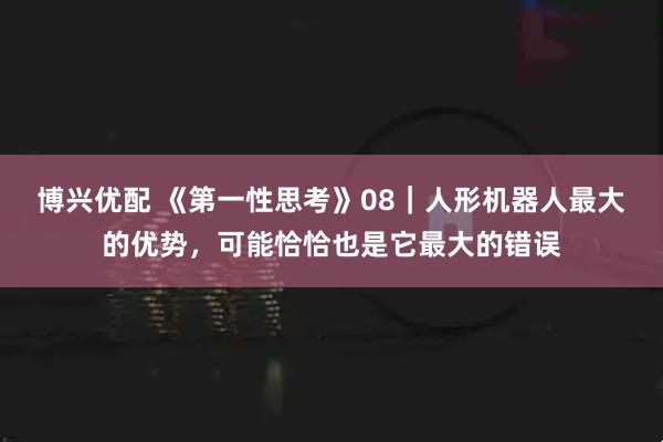博兴优配 《第一性思考》08｜人形机器人最大的优势，可能恰恰也是它最大的错误